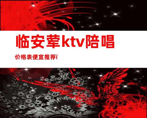 临安荤ktv陪唱价格表便宜推荐(临平KTV陪唱怎么收费)