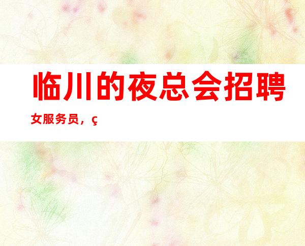 临川的夜总会招聘女服务员,直招1o服务员,快快联系我们吧