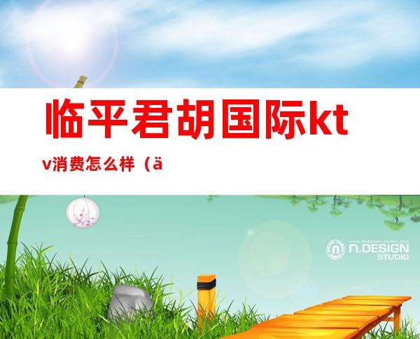 临平君胡国际ktv消费怎么样(临平好玩的ktv)
