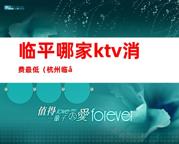 临平哪家ktv消费最低(杭州临平ktv排名)