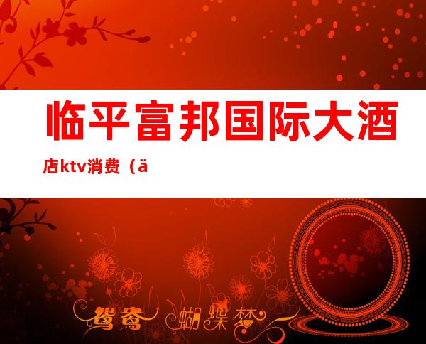 临平富邦国际大酒店ktv消费(临平富邦大酒店桑拿)