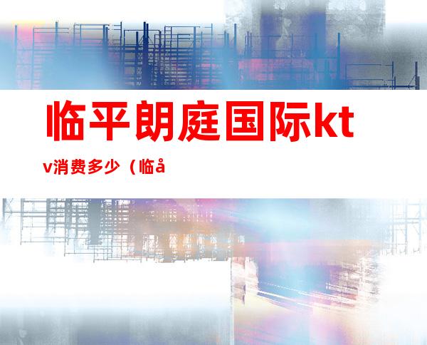 临平朗庭国际ktv消费多少（临平金莎国际ktv）