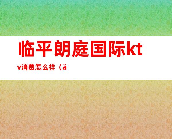 临平朗庭国际ktv消费怎么样(临平ktv哪家最好)
