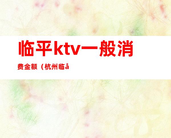 临平ktv一般消费金额(杭州临平ktv女价格表)