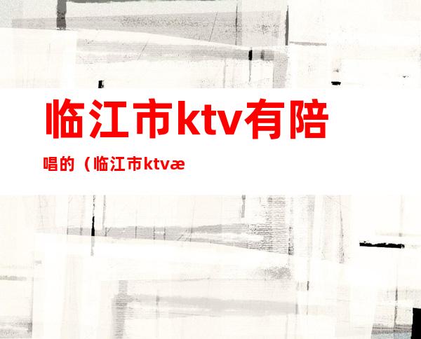 临江市ktv有陪唱的(临江市ktv有陪唱的吗)