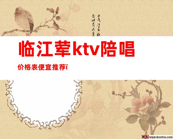 临江荤ktv陪唱价格表便宜推荐(临清ktv陪唱多少钱)