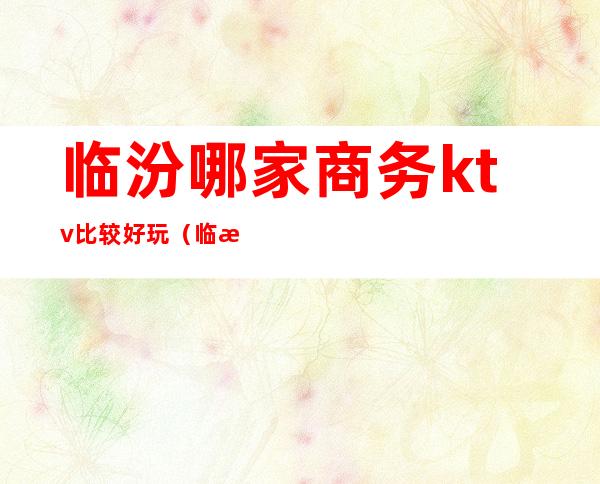临汾哪家商务ktv比较好玩（临汾ktv消费怎么样）