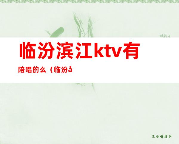 临汾滨江ktv有陪唱的么（临汾夜场有陪唱的吗）