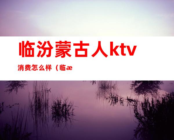 临汾蒙古人ktv消费怎么样（临汾市蒙古人KTV）