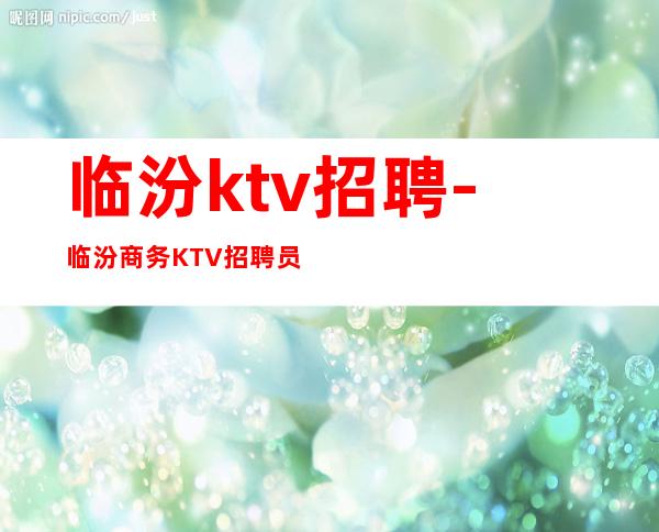 临汾ktv招聘-临汾商务KTV招聘员工-临汾夜总会直招