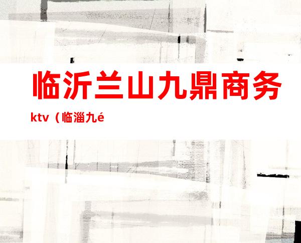 临沂兰山九鼎商务ktv(临淄九鼎集团)