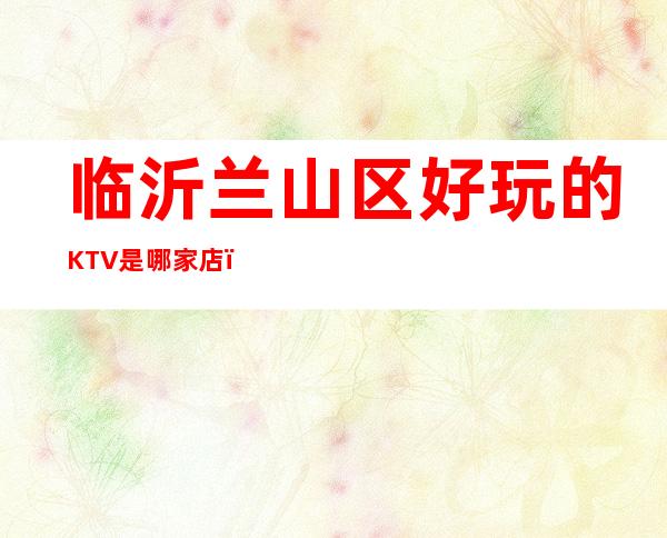 临沂兰山区好玩的KTV是哪家店,在什么位置 – 临沂兰山商务KTV