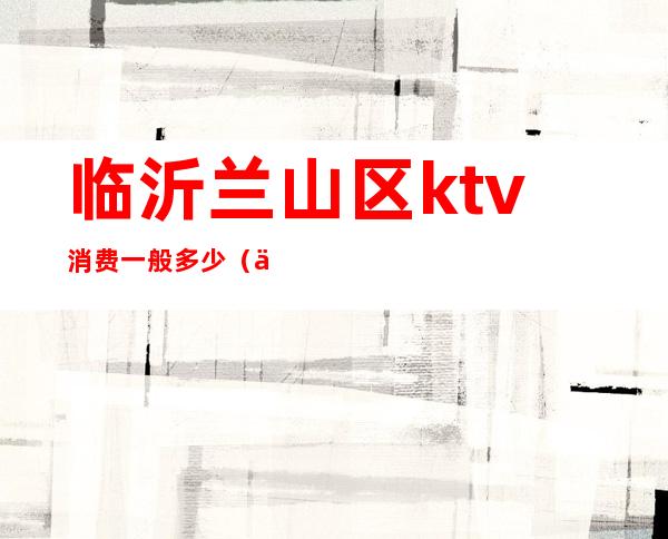 临沂兰山区ktv消费一般多少(临沂KTV排名)
