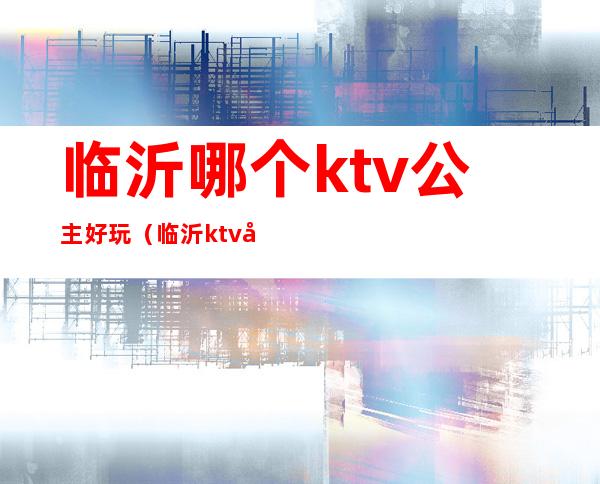 临沂哪个ktv公主好玩(临沂ktv哪家有公主)
