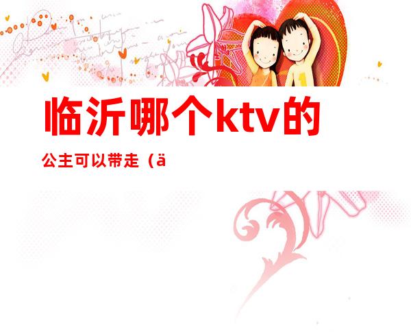 临沂哪个ktv的公主可以带走(临沂ktv公主多少钱)