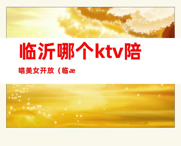 临沂哪个ktv陪唱美女开放(临沂哪个ktv有陪唱)
