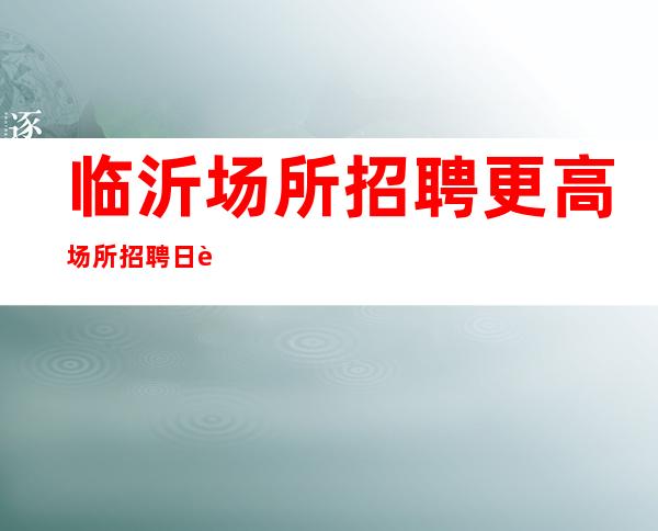 临沂场所招聘更高场所招聘日薪 报销机票