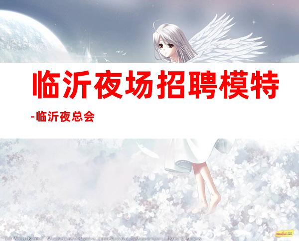临沂夜场招聘模特-临沂夜总会口碑好高档轻松上班