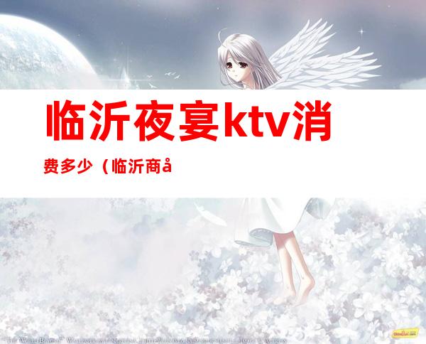 临沂夜宴ktv消费多少(临沂商务ktv最低消费)