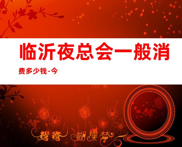 临沂夜总会一般消费多少钱-今日已更新 – 临沂费县商务KTV