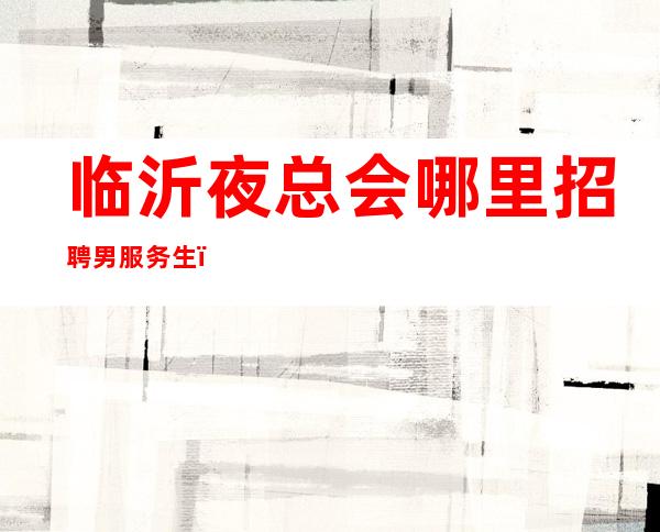 临沂夜总会哪里招聘男服务生？让成功之路充满更多的快乐