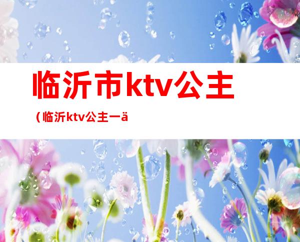 临沂市ktv公主（临沂ktv公主一个小时多钱）