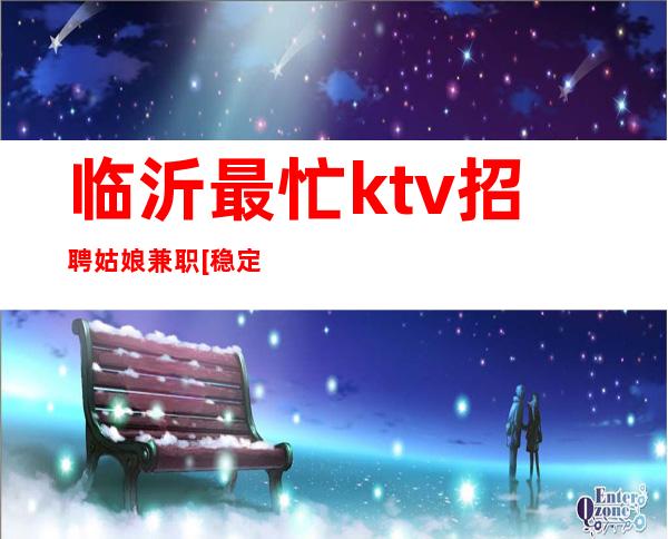 临沂最忙ktv招聘姑娘兼职[稳定赚不靠谱勿扰]