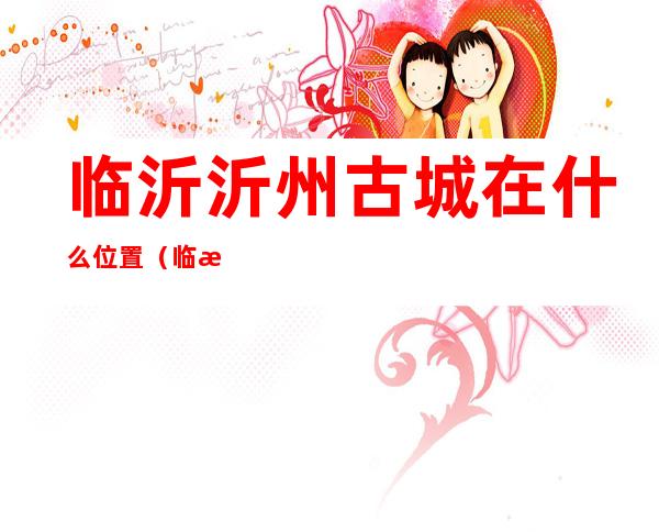 临沂沂州古城在什么位置(临沂沂州古城介绍)