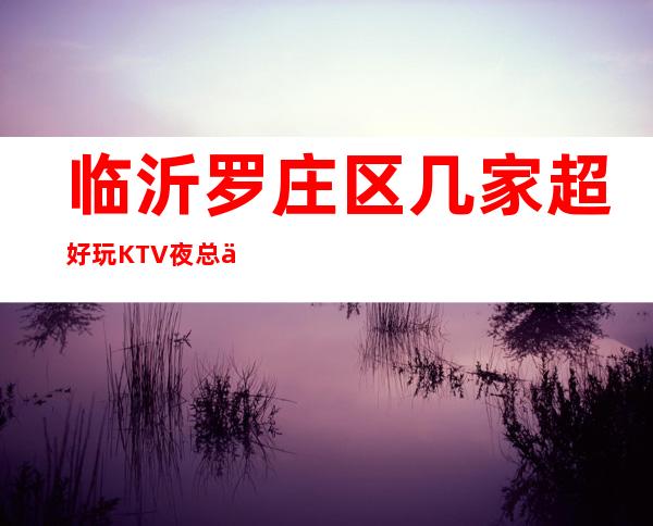 临沂罗庄区几家超好玩KTV夜总会消费介绍 地址一览 – 临沂罗庄商务KTV