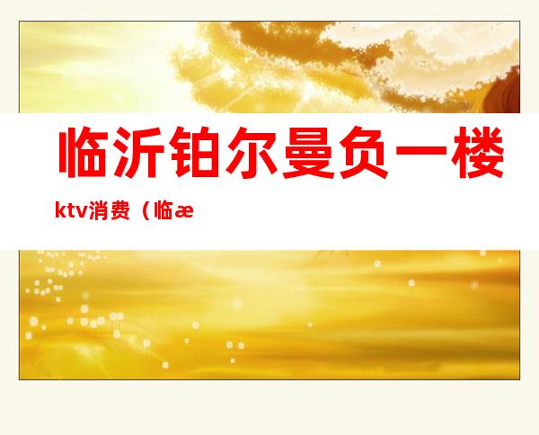 临沂铂尔曼负一楼ktv消费(临沂铂尔曼ktv订房电话)
