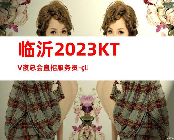临沂2023KTV夜总会直招服务员-真实在线应聘服务员