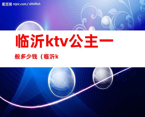 临沂ktv公主一般多少钱(临沂ktv公主一般多少钱)