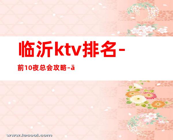临沂ktv排名-前10夜总会攻略 – 临沂郯城商务KTV