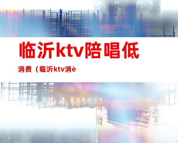 临沂ktv陪唱低消费(临沂ktv消费一般多少)