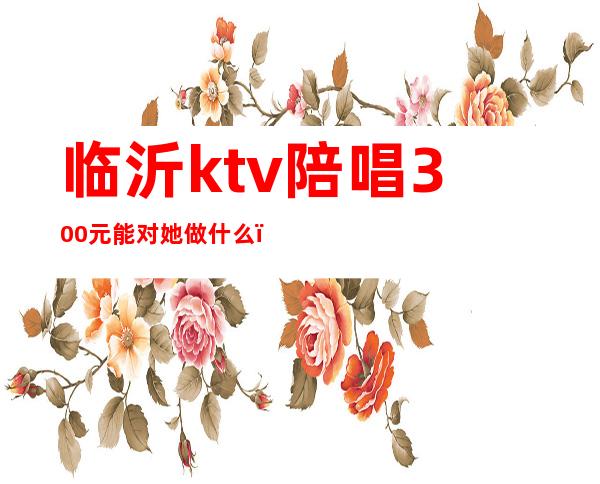 临沂ktv陪唱300元能对她做什么(临沂带陪唱的KTV有哪些)