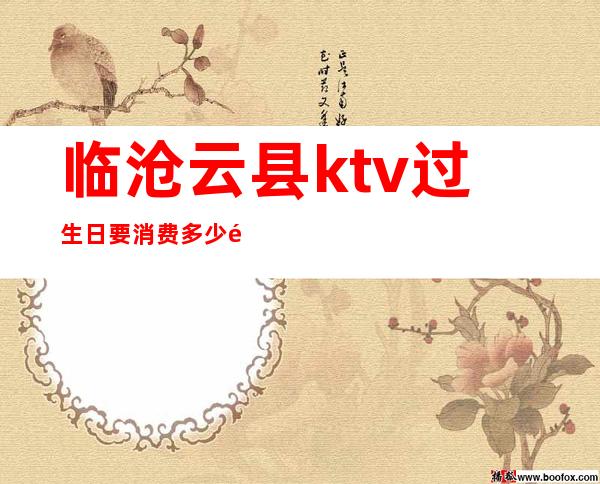 临沧云县ktv过生日要消费多少钱(云南临沧ktv什么时候开始营业)