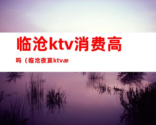临沧ktv消费高吗（临沧夜宴ktv怎么样）