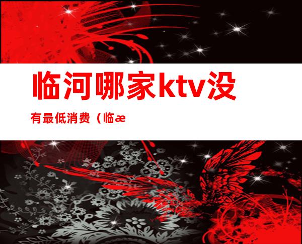 临河哪家ktv没有最低消费(临河哪有陪酒的ktv)