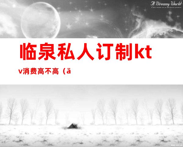临泉私人订制ktv消费高不高(临城ktv陪唱价格)