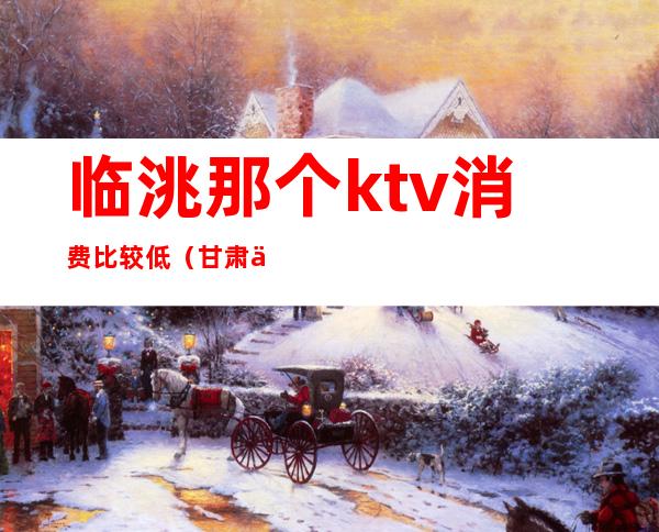 临洮那个ktv消费比较低(甘肃临洮ktv 娱乐会所)