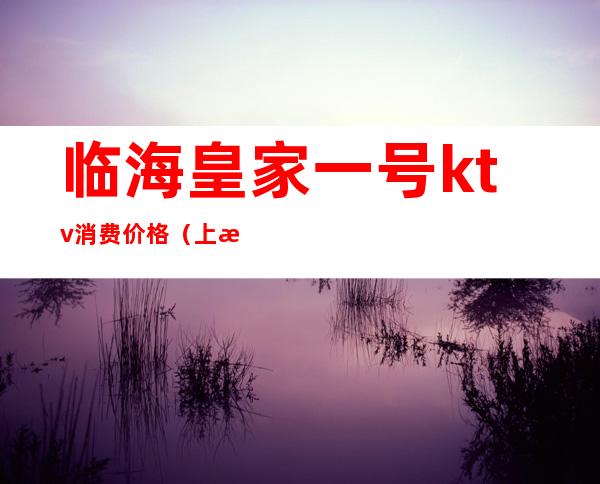 临海皇家一号ktv消费价格(上海皇家一号ktv消费价格表)