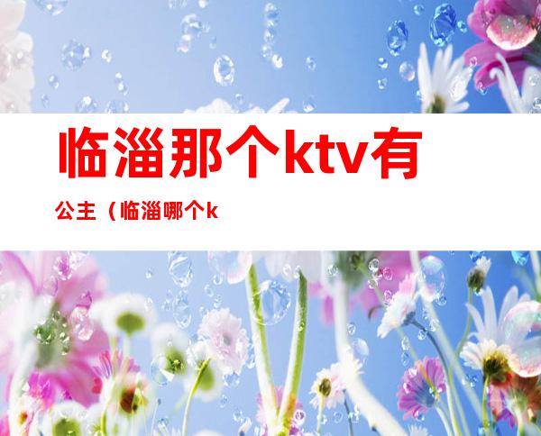 临淄那个ktv有公主(临淄哪个ktv有公主)