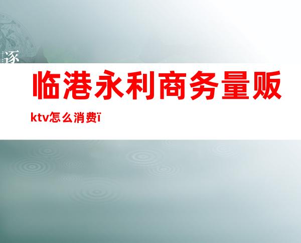 临港永利商务量贩ktv怎么消费(临港K货KTV)