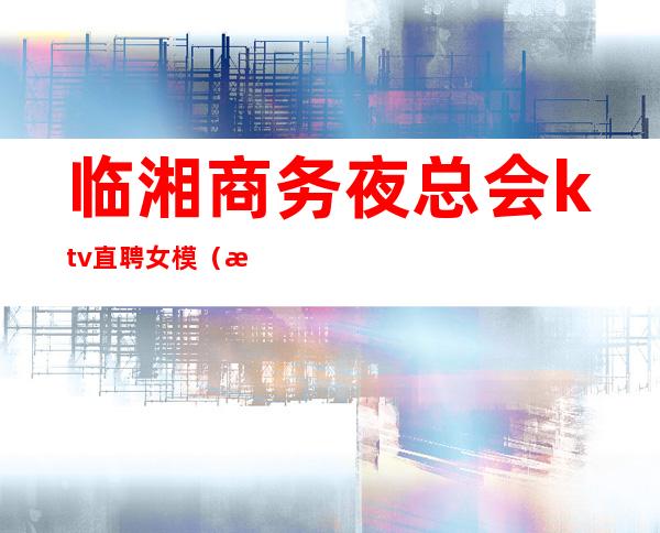 临湘商务夜总会ktv直聘女模(湖南KTV招聘模特)