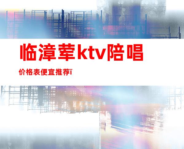 临漳荤ktv陪唱价格表便宜推荐(临漳哪个KTV的妹子好玩)