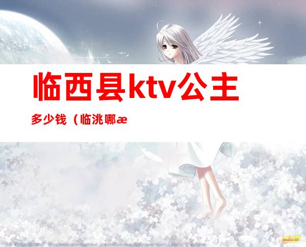 临西县ktv公主多少钱(临洮哪有公主的ktv)