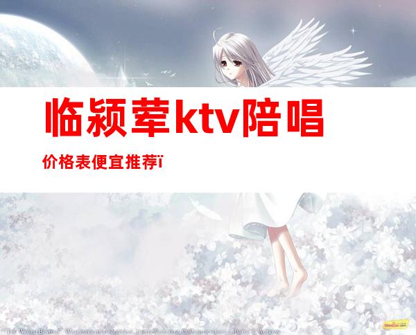 临颍荤ktv陪唱价格表便宜推荐(颍上县哪个ktv有陪唱)