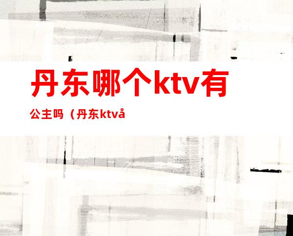 丹东哪个ktv有公主吗（丹东ktv公主多少钱）