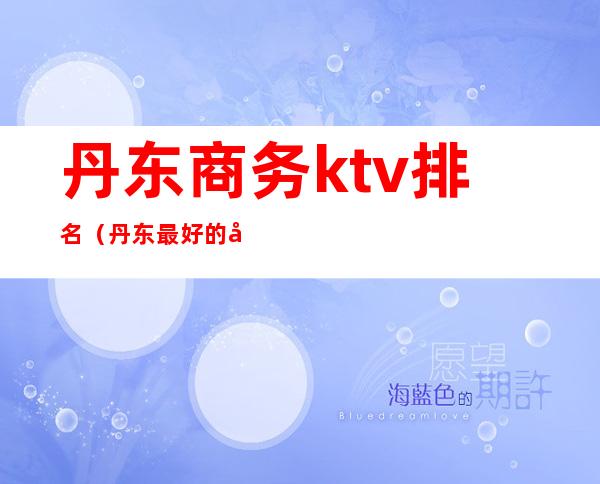 丹东商务ktv排名(丹东最好的商务ktv排名)