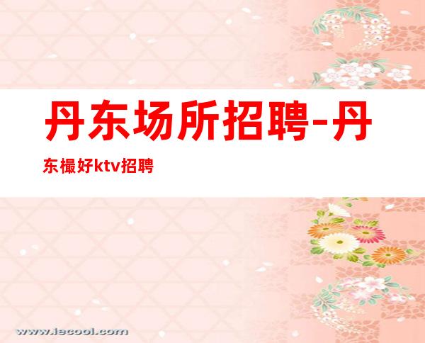 丹东场所招聘-丹东樶好ktv招聘员工环境豪华不收费